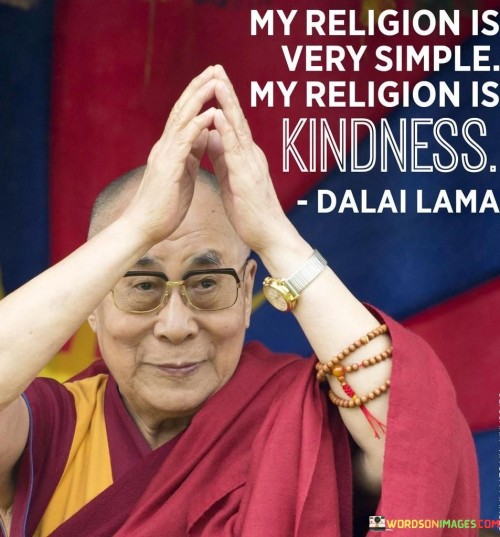 This quote encapsulates a profound spiritual principle in just a few words. It suggests that the speaker's core belief and guiding principle is the practice of kindness.

The quote emphasizes the value of compassion and empathy as the foundation of one's spiritual or moral outlook. It implies that treating others with kindness is the essence of their religious or ethical philosophy.

This quote's simplicity and focus on kindness resonate with those who prioritize empathy and goodwill in their interactions with others. It underscores the idea that acts of kindness can be a powerful expression of one's beliefs and values.