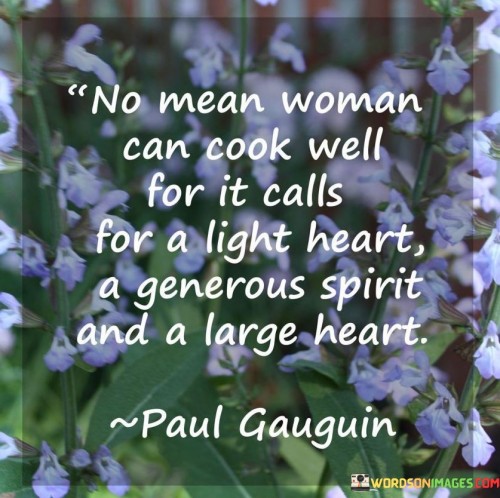 This quote highlights the connection between a person's character and their ability to cook well. It suggests that a mean-spirited woman cannot excel in the culinary arts because cooking requires more than just technical skills—it necessitates a light heart, a generous spirit, and a large heart. The quote emphasizes the importance of the cook's mindset and attitude in preparing a delicious meal. A light heart refers to a joyful and optimistic disposition, which can infuse the cooking process with positive energy and passion. A generous spirit suggests a willingness to share and nurture through food, embodying the act of cooking as an expression of care and love for others. Having a large heart signifies an open-mindedness, an ability to embrace flavors, techniques, and cultural diversity, allowing for creativity and innovation in the kitchen. By emphasizing these qualities, the quote suggests that cooking is not merely a mechanical task but an art form that reflects the cook's inner state. It implies that a person who is mean-spirited may lack the emotional capacity and empathy necessary to create dishes that truly nourish the body and soul. Ultimately, this quote underscores the belief that cooking is a holistic endeavor, one that requires a harmonious blend of technical skills, positive emotions, and a genuine desire to bring joy and satisfaction to those who partake in the meal.