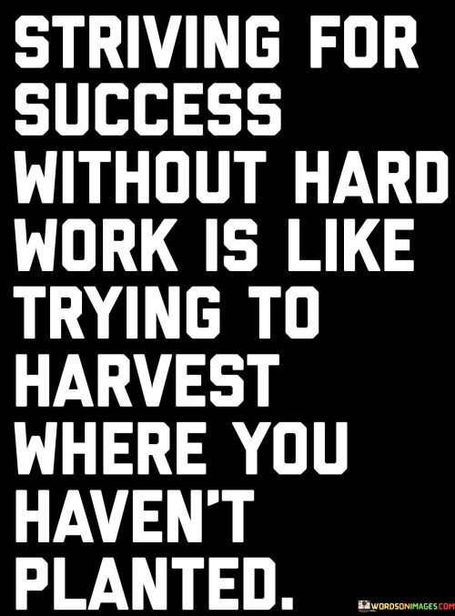 The quote draws a parallel between success and the effort invested in achieving it. It likens pursuing success without hard work to attempting to reap rewards from an unplanted field. By highlighting the necessity of diligent effort, the quote emphasizes that meaningful outcomes require dedicated action.

The quote underscores the relationship between effort and outcome. It implies that just as a successful harvest requires planting and cultivation, achievement demands hard work and perseverance. It warns against expecting results without putting in the necessary groundwork, echoing the principle of cause and effect.

The brevity of the quote captures a universal truth. It encapsulates the idea that success is earned through diligent endeavor. The quote's analogy paints a vivid picture of the connection between action and results, encouraging individuals to recognize the importance of hard work in the pursuit of their goals. Ultimately, it serves as a reminder of the intrinsic link between effort and achievement.
