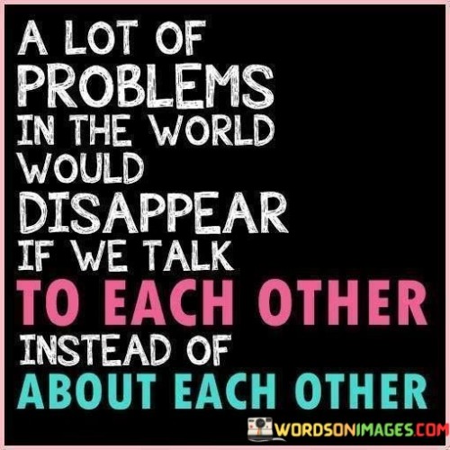 The quote highlights the importance of communication and dialogue. "Talk to each other" signifies open and direct communication. "About each other" implies gossip or negative assumptions. The quote conveys the idea that many global issues could be resolved or mitigated if people engaged in constructive conversations rather than perpetuating misunderstandings.

The quote underscores the negative consequences of gossip and miscommunication. It reflects how rumors and assumptions can lead to conflict and division. "About each other" suggests a lack of empathy, highlighting the potential harm caused by discussing people instead of engaging with them directly.

In essence, the quote speaks to the power of effective communication and understanding. It emphasizes the need for dialogue to address and resolve complex problems. The quote encourages a shift from divisive discussions to constructive conversations as a means to foster better relationships and find solutions to global challenges.