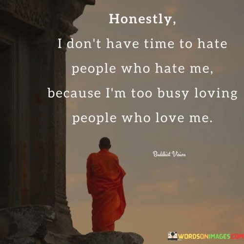 The quote embodies a philosophy of positivity and prioritizing love. "Don't have time to hate people" signifies a conscious choice. "Too busy loving people" reflects an active focus on the positive. The quote conveys a commitment to investing energy in nurturing relationships that bring joy and support.

The quote underscores the importance of emotional well-being. It emphasizes the value of surrounding oneself with love and positivity rather than dwelling on negativity. "Hate people who hate me" signifies the burden of carrying grudges, contrasting with the freedom of embracing those who offer genuine affection.

In essence, the quote speaks to the power of love and the liberation it brings. It conveys the idea that nurturing positive relationships is a more fulfilling use of time and energy than dwelling on negativity. The quote reflects the wisdom of prioritizing love and positivity in one's life for greater happiness and contentment.