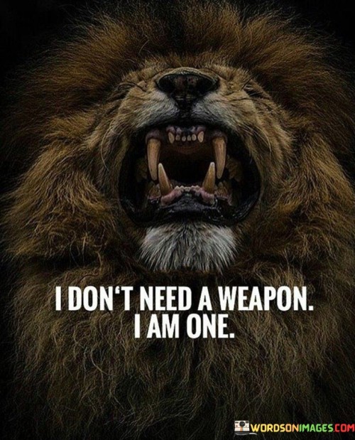 Strength is my identity; I don't rely on tools. It's like embodying power from within. I am the weapon against challenges. Like a shield that deflects arrows, my confidence guards against adversity.

Think of resilience as armor; it's part of me. It's like wearing a shield that can't be removed. I am my defense and offense. Like a warrior armed with courage, I confront life's battles.

My actions are my strategy; I'm the game-changer. It's like being the chess player, not the pawn. I determine outcomes with choices. Like a player moving pieces, my decisions shape my journey. So, remember: I don't need a weapon, I am one.