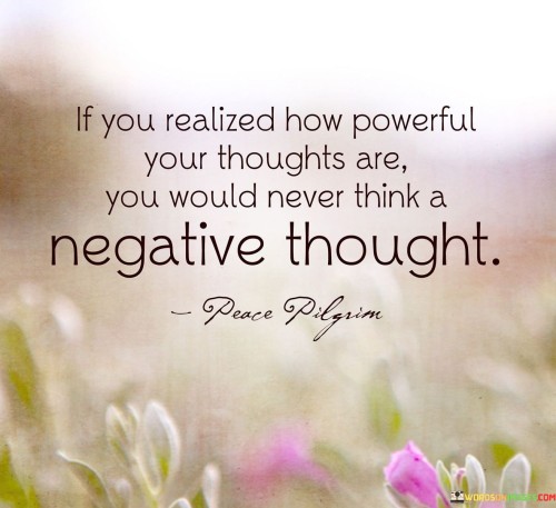 The quote underscores the potency of thoughts. "Powerful your thoughts are" emphasizes their impact. "Never think a negative thought" signifies their potential for change. The quote conveys the idea that understanding the influence of our thoughts can lead to a more positive mindset.

The quote highlights the link between awareness and positivity. It suggests that if we comprehended the consequences of negative thinking, we would actively choose to focus on positive thoughts instead. "Realized how powerful" indicates a shift in mindset toward recognizing the transformative potential of positive thinking.

In essence, the quote speaks to the transformative power of mindset. It conveys the idea that conscious awareness of the impact of our thoughts can lead to a more positive and constructive outlook on life. The quote underscores the importance of cultivating a positive thought process for personal well-being and happiness.