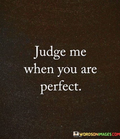 This quote challenges those who criticize without flaws. Judging implies perfection, which is unattainable. It highlights the hypocrisy of passing judgment on others. Instead, understanding and empathy should replace judgment. The quote emphasizes that nobody is faultless, making compassion more important than condemnation.

Perfection is rare, making judgment unrealistic. The quote suggests that nobody should claim moral superiority. It invites self-reflection and encourages empathy. Instead of critiquing, we should support each other's growth. The quote is a reminder that humility and compassion are more valuable than harsh judgment.

The quote captures the human tendency to point out others' imperfections. It promotes self-awareness and a shift from criticism to understanding. In a world where everyone struggles, it reminds us to be less quick to judge and more willing to offer a helping hand, fostering a kinder and more supportive society.