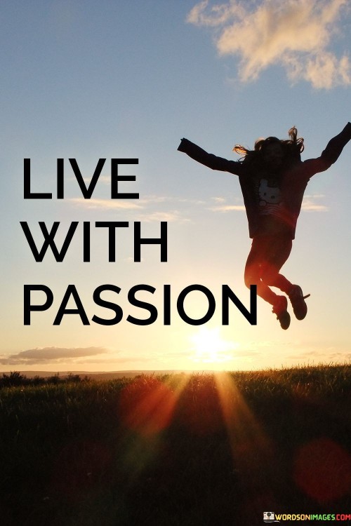 Embrace life with intense enthusiasm. It's like dancing in the rain with joy. Living with passion means finding fire in every moment. Like an artist infusing color into a canvas, passion adds vibrancy to life's journey.

Passion is the heart's fuel for adventure. It's like a compass pointing to excitement. When you live with passion, each day becomes a new chapter. Just as a book's plot thickens, your life story gains depth through passionate experiences.

Passion ignites a unique spark within. It's like a constant flame, never flickering. When you follow your heart's desires, life becomes a canvas of passion strokes. Like a garden blossoming with vivid flowers, living passionately creates a rich tapestry of memories. So, go forth and live with unwavering passion.