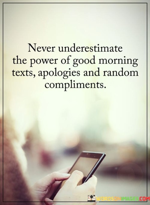 The quote highlights the influence of small gestures in human relationships. "Good morning texts" symbolize thoughtfulness. "Apologies" represent humility and reconciliation. "Random compliments" indicate kindness. The quote conveys the significance of these actions in strengthening connections and uplifting others.

The quote underscores the potential for positivity in everyday interactions. It emphasizes the ability of simple acts like sending a good morning message or offering a compliment to brighten someone's day. "Never underestimate" encourages valuing these actions as they can create lasting impacts on individuals and relationships.

In essence, the quote speaks to the idea that small gestures can have a big impact. It reflects the importance of genuine communication and kindness in fostering meaningful connections and enriching lives. The quote serves as a reminder to appreciate and utilize the power of these simple but profound expressions