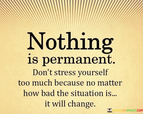 The quote conveys the impermanence of life's challenges. "Nothing is permanent" signifies the transient nature of circumstances. "Don't stress yourself too much" suggests avoiding unnecessary worry. The quote reminds us that even the most difficult situations will eventually evolve or come to an end.

The quote underscores the importance of resilience. It highlights the futility of excessive stress when facing adversity. "No matter how bad the situation is" reflects the idea that challenges are temporary and can be overcome with time and effort.

In essence, the quote speaks to the need for patience and perspective in navigating life's ups and downs. It emphasizes the wisdom of not letting temporary hardships overwhelm us, as they are just phases that will eventually pass. The quote encourages a more balanced and hopeful approach to facing difficulties, acknowledging the ever-changing nature of life.