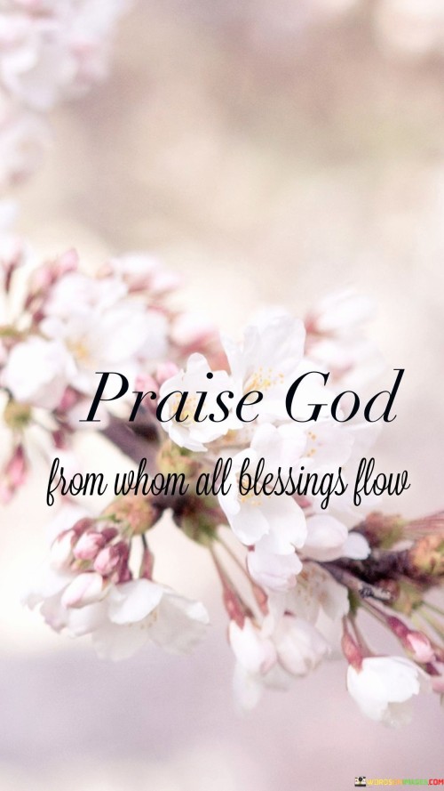 The phrase "Praise God from whom all blessings flow" is a line from the Doxology, a Christian hymn of praise and thanksgiving. It is often sung or recited in various Christian worship services, especially during the offering or as a closing hymn.

This line emphasizes the concept of giving thanks and praise to God as the ultimate source of all blessings. It reflects the idea of acknowledging God's role in providing for and blessing the lives of believers.

The Doxology, which includes this line, is a way for Christians to express gratitude and worship to God, recognizing His benevolence and the blessings received from Him. It's a traditional and widely recognized part of Christian liturgy and hymnody.