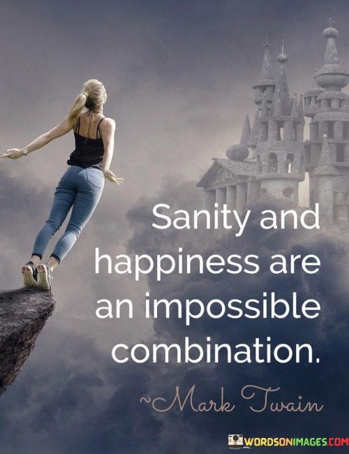 Balancing sanity and happiness is challenging. It's like juggling fire and water. Being sane sometimes means facing tough realities. Like a stable boat in a storm, sanity is about handling life's challenges. 

Happiness thrives in simplicity and freedom. It's like a carefree dance under the stars. Happiness might overlook harsh truths. Like a butterfly soaring above life's thorns, happiness chooses lightness. 

Striving for both requires finding harmony between realism and optimism. It's like blending shades to create a new color. Acknowledging difficulties while cultivating joy is the art of living. Like a painter creating a masterpiece, achieving this balance crafts a beautiful life. So, navigate the complex dance of sanity and happiness with grace.