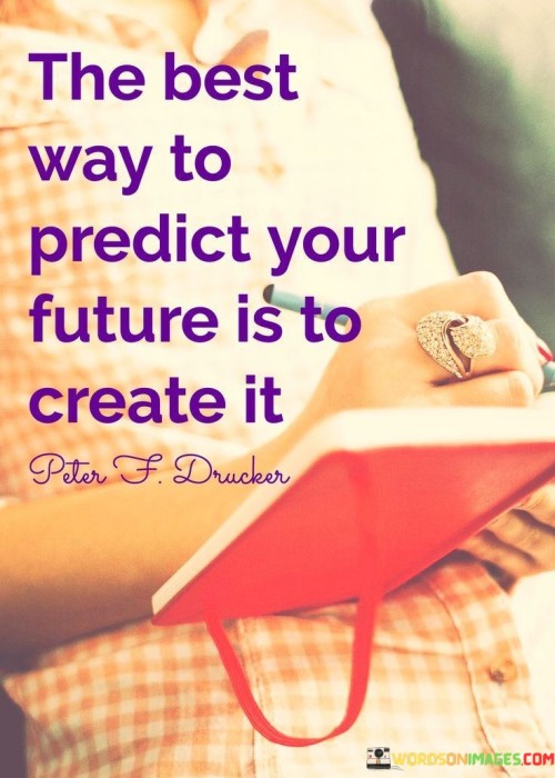 Shape your destiny through action. It's like molding clay into your desired form. Prediction is in your hands; creation is the path. Like an artist painting their own canvas, your efforts define your future.

Imagine life as a book you write daily. It's like penning pages of your story. Creating your future is a continuous journey. Like a gardener tending to a plant, your actions nurture your desired outcomes.

Your present choices forge your future. It's like a blacksmith crafting a sword. Creating today paves the way for a brighter tomorrow. Like a builder laying bricks for a strong foundation, your actions construct your desired reality. So, take charge of your future by actively creating it.