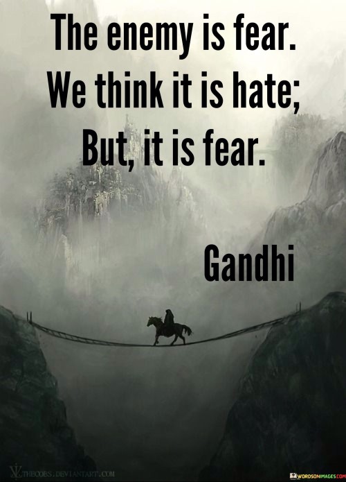 Fear, not hatred, is the true adversary. It's like a hidden shadow casting darkness. Often, we mistake fear for hate. Like misinterpreting thunder as anger, fear can manifest as hostility.

Imagine fear as a locked door. It's like a barrier to understanding. Fear can breed misunderstanding and prejudice. Like a fog obscuring clarity, it hinders empathy and compassion.

Addressing fear is key to overcoming conflict. It's like opening that locked door. By acknowledging fear, we can dismantle barriers and replace hatred with understanding. Like a bridge connecting two shores, addressing fear paves the way for harmony and compassion. Remember, fear is the real foe, and empathy is the path to peace.