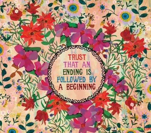 When we experience an ending, it can feel like a loss or a conclusion. However, it's essential to understand that every ending is a gateway to a new beginning. Just like the setting sun marks the end of the day, it also heralds the start of a new dawn. Change is constant, and it paves the way for fresh opportunities.

Trusting in the process of endings and beginnings is like having faith in the rhythm of life. As one chapter concludes, another one opens, bringing with it a chance for growth and transformation. Just as seasons change, so do the circumstances of our lives. Believing in the cyclical nature of existence helps us navigate uncertainties with hope and resilience.

Embracing the idea that endings and beginnings are interconnected allows us to let go of the past and welcome the future. When we release our grip on what has ended, we make space for new experiences, relationships, and possibilities. This perspective teaches us that even in moments of closure, there's an underlying promise of something fresh and exciting on the horizon.