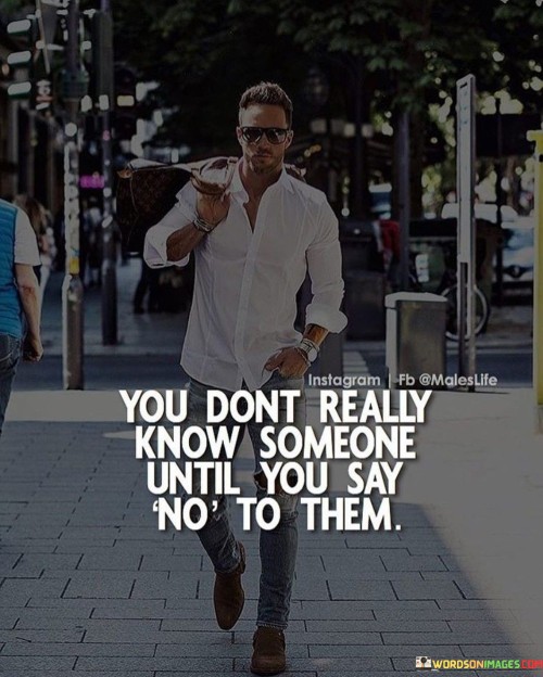 Saying "no" unveils true colors; it's like turning on a revealing light. It tests their reactions, like a hidden truth coming to the surface. Observing responses helps understand people's nature. Like a key fitting a lock, "no" shows compatibility or conflict.

Think of interactions as puzzles; "no" is a missing piece. It's like completing an image by placing it right. When you decline, you reveal their attitude. Like a puzzle solving itself, reactions show compatibility or disparity.

A denied request is like a mirror reflecting their nature. It's like looking into their true reflection. By saying "no," you gauge their respect, patience, and understanding. Like a truth serum, "no" reveals their authentic self. So, remember: you truly know someone when you say "no" to them.