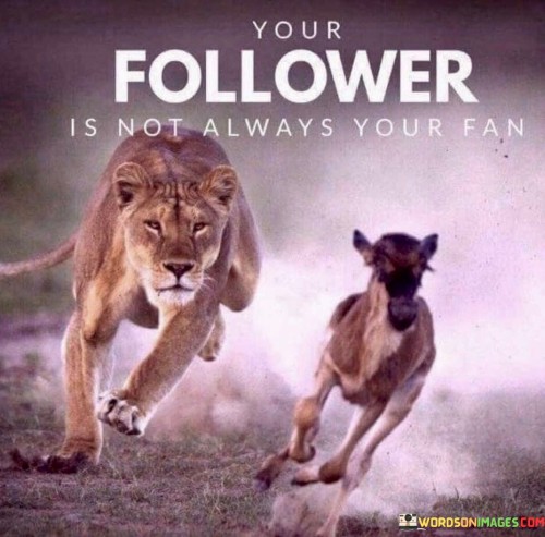 Followers don't always mean support. It's like having a crowd but not all cheering. Some may watch for different reasons. Like spectators at a show, they observe without necessarily being fans.

Think of followers as diverse puzzle pieces; each has a unique role. It's like a mosaic of perspectives. Some follow out of curiosity, while others admire. Like a tapestry woven with threads, followers contribute to your story.

Your follower count is like a mixed bag; it holds various intentions. It's like a treasure chest with different gems. Some follow for inspiration, others for criticism. Like a spectrum of colors, followers bring varied hues to your journey. So, remember: your follower is not always your fan.