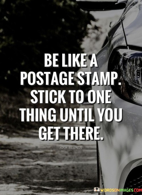 Mimic a postage stamp's persistence. Adhere to one goal unwaveringly. Stay committed until reaching success. Resilience defines the postage stamp's journey. Similarly, dedicate yourself to a singular objective. Unwavering focus propels achievement.

Mirror the postage stamp's resolve. Stick to one goal tenaciously. Persevere until reaching the destination. The postage stamp's journey signifies commitment. Similarly, dedicate yourself to one path. Unyielding determination steers triumph.

Emulate the postage stamp's dedication. Stick to your mission resolutely. Persist until you achieve your goal. Like the postage stamp, resoluteness marks the path. Stay the course with unwavering determination. Your steadfastness drives you to your destination.