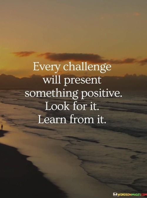 The quote embodies a resilient and optimistic mindset. "Every challenge" refers to difficulties in life. "Something positive" suggests opportunities for growth. The quote encourages individuals to seek and extract valuable lessons from adversity, emphasizing the transformative power of challenges.

The quote underscores the importance of a constructive perspective. It highlights the potential for personal development and learning in the face of difficulties. "Look for it" signifies the proactive effort to find the silver lining in challenges, reinforcing the idea that setbacks can lead to positive outcomes.

In essence, the quote speaks to the idea that challenges are not solely negative experiences but can be sources of growth and wisdom. It encourages individuals to approach life's obstacles with an open mind and a willingness to learn, emphasizing the potential for personal and intellectual development through resilience and adaptation.