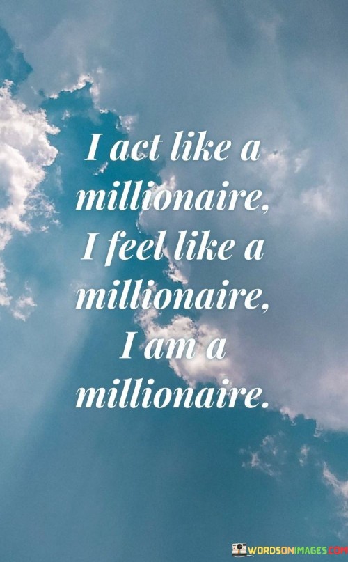 The quote conveys a mindset of abundance and self-belief. "Act like a millionaire" implies confidence and positivity. "Feel like a millionaire" signifies a sense of prosperity. "I am a millionaire" reflects a strong self-identity grounded in a mindset of wealth and success.

The quote underscores the power of self-perception. It highlights the idea that one's attitude and self-belief can shape their reality. "I am a millionaire" signifies the conviction that one's mindset can manifest tangible results and financial success.

In essence, the quote speaks to the importance of self-confidence and a positive self-image. It emphasizes that feeling and acting like a millionaire can be a stepping stone to achieving actual prosperity. The quote reflects the idea that cultivating a millionaire's mindset can influence behavior and decisions, potentially leading to financial success.
