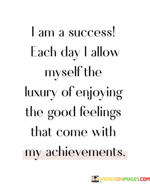 The statement reflects on personal success and self-appreciation. It implies that acknowledging and relishing positive emotions from accomplishments contribute to one's sense of achievement. By highlighting the value of recognizing achievements and embracing positive feelings, the statement underscores the importance of self-celebration in the journey of success.

The statement celebrates the daily experience of success. It implies that finding joy in even small achievements fosters a positive mindset. By acknowledging the significance of feeling good about one's progress, individuals can cultivate a sense of accomplishment and motivation.

The brevity of the statement captures a valuable perspective. It encapsulates the idea that daily successes, no matter how minor, contribute to personal growth and well-being. The statement's message encourages individuals to take time to appreciate their achievements and the positive emotions that accompany them, ultimately highlighting the significance of self-acknowledgment and positive self-reinforcement in the pursuit of success.