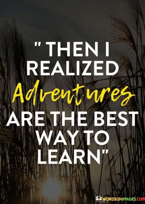 Epiphanies arrive through adventures. Exploration is a profound teacher. I understood that experiences are superior tutors. Ventures offer lessons beyond textbooks. Life's journeys grant wisdom. The world becomes the classroom. Adventures unfold stories and insights that classrooms can't match. Learning thrives in the realms of exploration.

Revelation strikes during exploits. Hands-on moments offer unparalleled knowledge. It dawned on me that adventures enlighten like no other. The world becomes the ultimate school. Real-life scenarios eclipse theoretical learning. Adventures infuse understanding, making lessons vibrant and unforgettable. Learning blooms where experiences thrive.

Adventures hold profound wisdom. They are life's university. I grasped that true education is experiential. Lessons inscribed by adventures are indelible. The heart learns in uncharted territories. The voyage becomes the curriculum. The truth emerged: adventures carve paths of learning, illuminating life's grandest lessons along the way.