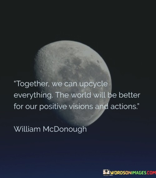 This quote conveys a powerful message of collective action and environmental stewardship. In the first paragraph, it underscores the idea that by working together, we have the capacity to upcycle, or creatively reuse, various resources and materials. This reflects a commitment to sustainability and minimizing waste.

The second paragraph highlights the transformative potential of this collaborative effort. By upcycling and taking positive actions, the quote suggests that we can contribute to making the world a better place. It emphasizes the importance of having a positive vision for the future and translating it into concrete actions that benefit both the environment and society.

In the final paragraph, the quote inspires a sense of hope and optimism. It encourages individuals and communities to come together with a shared purpose, envision a more sustainable world, and actively work towards that vision. Ultimately, it conveys a call to action, emphasizing the positive impact that collective upcycling and environmentally-conscious actions can have on our planet.