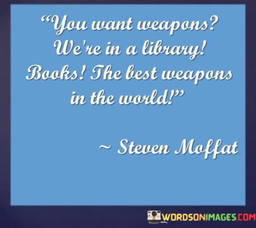 The quote emphasizes the power of knowledge and education. "Weapons" symbolize tools for influence and change. "Library books" signify learning and wisdom. The quote suggests that the most potent instruments for transformation and progress are found within the pages of books, highlighting the significance of knowledge in shaping the world.

The quote underscores the idea that information and ideas are transformative. It conveys the belief that the dissemination of knowledge, often found in libraries, can be a force for positive change. "Best weapons in the world" emphasizes the unrivaled potential of education and intellectual growth in addressing challenges and achieving progress.

In essence, the quote speaks to the idea that books and learning are essential tools for empowerment and advancement. It reflects the belief that education and the pursuit of knowledge can be the catalysts for solving problems and making the world a better place, underlining the importance of access to information and education for all.
