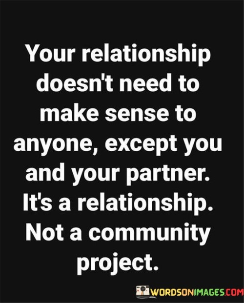 This quote emphasizes the uniqueness and autonomy of a romantic relationship. It conveys the idea that the dynamics, decisions, and intricacies of a relationship need not conform to external expectations or opinions. Instead, it should primarily make sense and be meaningful to the individuals involved.

Firstly, the quote underscores that a relationship is a personal and intimate connection between two people. Its purpose is to fulfill their emotional needs, not to adhere to societal norms or gain approval from others. This perspective encourages couples to prioritize their own happiness and compatibility over conforming to external judgments.

Secondly, it challenges the notion that a relationship should be subject to public scrutiny or validation. It's a reminder that the intricacies of a romantic partnership should remain private and not be treated as a collective project. The quote encourages partners to trust their own judgment and instincts, fostering a sense of independence and autonomy within the relationship.