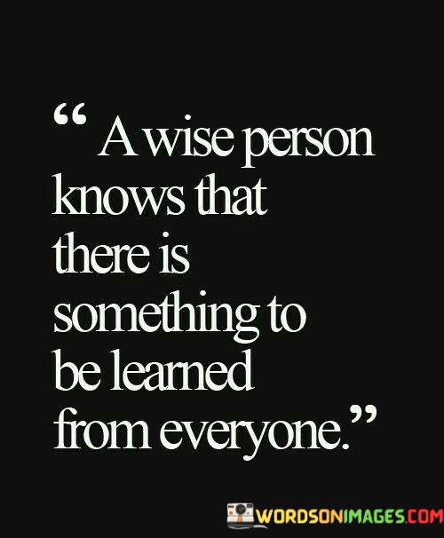 
The quote, "A wise man knows that there is something to be learned from everyone," underscores the essence of wisdom, humility, and continuous learning. It conveys the idea that a wise person recognizes the inherent value and unique perspective that each individual brings to the table, regardless of their background, experiences, or knowledge. By remaining open to diverse viewpoints and experiences, the wise person embraces the opportunities for growth and enrichment that arise from interactions with others. At the core of this quote lies the humility of the wise person. Wisdom involves acknowledging that no one person possesses all knowledge or insight. Instead of assuming superiority or dismissing others' perspectives, the wise person approaches interactions with an open mind and a genuine curiosity to learn from others. Furthermore, the quote reflects the understanding that wisdom is not confined to age, status, or formal education. A person need not hold a prestigious title or be an expert in a particular field to offer valuable insights. The wise person recognizes the potential for wisdom in people from all walks of life, whether it be a child's innocent perspective, an elder's life experience, or a peer's unique expertise. Embracing the philosophy of learning from everyone also enriches interpersonal relationships. By valuing others' contributions and perspectives, the wise person fosters a sense of respect, empathy, and inclusivity. This openness to learning from others not only expands one's knowledge but also deepens the connections and understanding between individuals. Moreover, the quote encourages a mindset of continuous learning and personal growth. It underscores the importance of remaining receptive to new ideas, questioning assumptions, and being willing to adapt one's beliefs in light of new information. This willingness to learn from others' experiences and perspectives allows the wise person to evolve and refine their understanding of the world. In conclusion, the quote encapsulates the spirit of wisdom by emphasizing the importance of being open to learning from everyone. A wise person recognizes that diverse perspectives and experiences enrich our understanding of the world and our place in it. Embracing humility and a genuine curiosity to learn from others fosters deeper connections and personal growth. By valuing the knowledge and insights that each person has to offer, the wise person embodies a mindset of continuous learning, self-awareness, and appreciation for the wisdom that can be found in unexpected places.