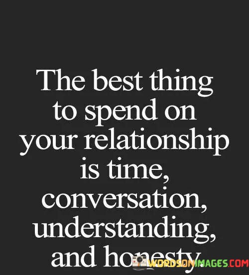 This quote beautifully encapsulates the essence of a thriving and meaningful relationship. It suggests that the most valuable investments you can make in your partnership are intangible yet crucial elements: time, conversation, understanding, and honesty.

Firstly, "time" signifies the importance of quality time spent together. It's not just about being in each other's presence but about actively engaging in shared experiences. This fosters emotional intimacy, creates lasting memories, and strengthens the bond between partners.

Secondly, "conversation" highlights the significance of open and meaningful communication. Effective dialogue is the cornerstone of any successful relationship. It's through conversations that individuals express their thoughts, feelings, and aspirations, fostering a deeper connection and resolving conflicts constructively.