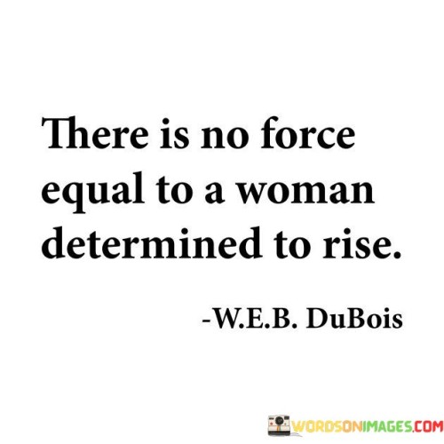 This quote acknowledges the indomitable strength and resilience of a determined woman. It suggests that when a woman sets her mind on rising above challenges, there is no opposing force that can match her determination. It underscores the immense power that lies within a woman who is committed to achieving her goals and overcoming obstacles. With unwavering determination, a woman can conquer adversity, break barriers, and achieve remarkable feats. The quote emphasizes that the inner drive and determination of a woman are forces to be reckoned with, capable of propelling her forward and defying societal expectations or limitations. It celebrates the transformative power that comes from a woman's unwavering commitment to her own growth, success, and empowerment. Ultimately, this quote serves as an empowering reminder of the limitless potential and strength that resides within every woman, highlighting her ability to rise above any challenge and leave an indelible mark on the world .