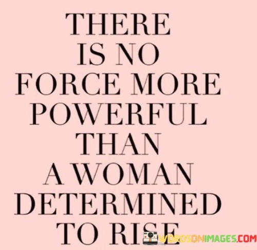 This quote encapsulates the immeasurable strength and unwavering resolve of a woman determined to rise above her circumstances. It suggests that there is no greater force in the world than the sheer determination of a woman who sets her sights on success, personal growth, and empowerment. It speaks to the resilience and inner power that lie within her, enabling her to overcome adversity, break through barriers, and shatter societal limitations. The quote acknowledges that when a woman embraces her strength and refuses to be held back, she becomes an unstoppable force that can move mountains.
A woman's determination to rise encompasses more than just ambition or aspiration; it is a deep-rooted drive fueled by passion, perseverance, and a refusal to accept anything less than what she deserves. It is the unwavering belief in her own worth and capabilities, propelling her forward even in the face of obstacles and setbacks. This determination is not solely individualistic; it extends to the collective experience of women as a whole. When one woman rises, she paves the way for others, inspiring and empowering them to follow suit. It creates a ripple effect of positive change and growth that resonates far beyond the individual, uplifting entire communities and societies.
The power of a determined woman lies in her ability to challenge norms, dismantle barriers, and redefine what is possible. Her strength and resilience serve as beacons of hope and inspiration for others, showing them that they too can rise above their circumstances and achieve greatness. Through her unwavering determination, she becomes a catalyst for transformation, breaking the chains of societal expectations and carving out a path of her own.
