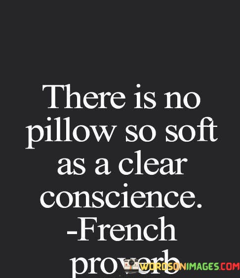 The quote, "There is no pillow so soft as a clear conscience," encapsulates the profound sense of peace, comfort, and inner tranquility that comes from living with integrity and a guilt-free mind. It emphasizes that having a clear conscience, free from remorse and ethical conflicts, brings a level of contentment and serenity that cannot be matched by any material comfort or possession. This quote underscores the importance of living in alignment with one's values and principles, as it ultimately leads to a profound sense of well-being and emotional harmony. At its core, the quote speaks to the weight and impact of our actions on our mental and emotional state. When we act in ways that align with our moral compass and treat others with kindness and compassion, we create a positive and virtuous cycle that contributes to a clear conscience. This inner clarity allows us to rest our head on the metaphorical "pillow" of our conscience without the burden of regrets or unresolved conflicts. On the other hand, a troubled conscience resulting from dishonesty, deceit, or harm to others can be a source of great distress and unrest. When we engage in actions that contradict our values, we may experience feelings of guilt, shame, or anxiety, preventing us from finding true peace and contentment.
The quote also emphasizes that true comfort and solace come from the sense of moral integrity and doing what is right, rather than seeking external sources of pleasure or material possessions. No amount of material comfort or luxury can replace the inner tranquility and satisfaction that accompanies a clear conscience. Moreover, the quote invites us to examine our actions and choices, encouraging us to live with honesty, integrity, and kindness towards others. It reminds us that cultivating a clear conscience is not just about avoiding wrongdoing but also about actively seeking opportunities to make a positive impact and contribute to the well-being of others. In conclusion, the quote "There is no pillow so soft as a clear conscience" highlights the profound connection between living with integrity and inner peace. Having a clear conscience, free from guilt and ethical conflicts, brings a profound sense of tranquility and contentment that cannot be matched by any material comfort. It underscores the importance of aligning our actions with our values and treating others with kindness and compassion. By cultivating a clear conscience, we create a foundation for personal well-being and emotional harmony, ultimately finding solace in knowing that we have lived a life guided by our principles and moral integrity.
