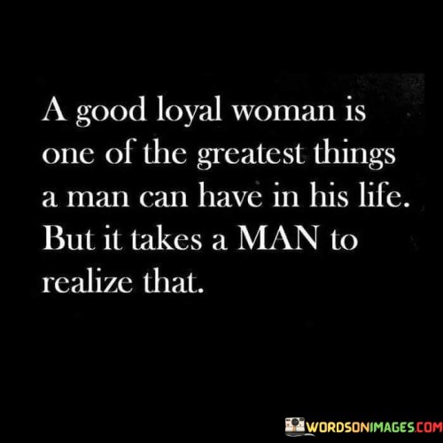 This quote emphasizes the profound value and significance of having a good, loyal woman in a man's life. It suggests that a woman who exhibits qualities of loyalty, trustworthiness, and unwavering support is an immense blessing and one of the greatest treasures a man can possess. However, the quote also acknowledges that it takes a man of understanding and insight to truly appreciate and recognize the value of such a woman. It highlights the importance of a man's capacity for recognizing and valuing the qualities that make a woman a reliable and steadfast partner. The quote implies that not every man is capable of comprehending the significance of having a loyal woman by his side, and it is only through self-awareness, maturity, and emotional intelligence that he can fully grasp the immense worth of such a relationship. A good, loyal woman brings stability, companionship, and unwavering support to a man's life. She stands by his side through the ups and downs, demonstrating her commitment and dedication. Her loyalty creates a strong foundation for trust and mutual respect, fostering a deep sense of emotional security and intimacy in the relationship. Her presence enhances a man's life, providing him with love, companionship, and a sense of belonging. However, for a man to recognize the value of such a woman, he must possess qualities such as empathy, understanding, and the ability to appreciate the qualities that she brings to the relationship. He must be willing to embrace vulnerability and open his heart to the depth of love and support she offers. Ultimately, this quote highlights the significance of a good, loyal woman in a man's life and emphasizes the importance of a man's ability to acknowledge and appreciate her presence. It encourages men to reflect on the qualities they desire in a partner and to understand the immense value and impact a loyal woman can have on their lives. It also serves as a reminder to women of their own worth and the importance of being with a partner who recognizes and values their loyalty and commitment.
