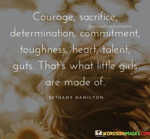 This quote celebrates the qualities and attributes that make little girls strong, resilient, and capable. It begins by highlighting virtues such as courage, sacrifice, determination, commitment, and toughness. These qualities exemplify the inner strength and resilience that little girls possess. It acknowledges their ability to face challenges head-on, persevere in the face of adversity, and push through obstacles with unwavering determination. The quote also mentions heart, symbolizing compassion, empathy, and emotional strength. It recognizes that little girls have the capacity to care deeply, connect with others, and show kindness and love. Additionally, the quote acknowledges talent and guts, emphasizing that little girls possess unique abilities and skills while also demonstrating the courage to take risks and pursue their passions.

This quote challenges traditional stereotypes and societal expectations by highlighting the inner qualities that make little girls extraordinary. It serves as a reminder that gender does not limit the potential or strength of a person. It encourages young girls to embrace their innate qualities, to be confident in who they are, and to recognize the power they hold within themselves. It rejects the notion that girls are fragile or limited and instead celebrates their resilience, determination, and unique abilities. The quote inspires girls to be brave, to pursue their dreams relentlessly, and to make a positive impact in the world. It encourages them to break barriers, challenge norms, and overcome obstacles with a combination of strength, heart, talent, and courage. Ultimately, this quote empowers little girls by affirming their inherent strength and potential, instilling in them the belief that they are capable of achieving greatness and making a difference in their own lives and in the lives of others.