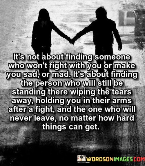 This quote highlights the essence of a strong and enduring relationship, emphasizing that it is not about avoiding conflicts or negative emotions but finding a person who remains steadfast and supportive through the ups and downs of life. It suggests that true love and commitment lie in finding someone who will stand by your side, wipe away your tears during tough times, and never abandon you, regardless of the challenges faced.
The quote challenges the notion that a perfect relationship is one without disagreements, sadness, or anger. Instead, it emphasizes the importance of finding a partner who is willing to face and overcome difficulties together. It recognizes that conflicts and moments of sadness are inevitable in any relationship, but it is the resilience and unwavering support of a partner that truly matters.
The quote emphasizes the significance of finding a person who is not only present during the good times but also during the difficult moments. It speaks to the importance of emotional support, compassion, and understanding in a relationship. It suggests that the strength of a bond lies in the ability of a partner to be there, wiping away tears and offering comfort when needed.


Ultimately, this quote celebrates the resilience, compassion, and unwavering commitment that define a strong and lasting relationship. It encourages individuals to seek a partner who will stand by their side, offering support and comfort through difficult times. It reminds us that true love is not about avoiding conflicts or hardships but about finding someone who will weather the storms of life with us, demonstrating unwavering love, support, and loyalty