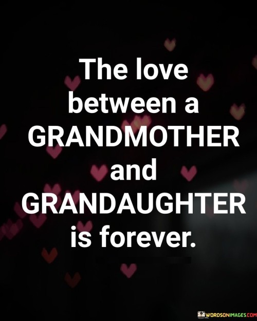 The quote "The love between a grandmother and granddaughter is forever" beautifully captures the timeless and unbreakable bond shared between these two generations. It signifies the enduring nature of the love that exists between a grandmother and her granddaughter, transcending the passage of time and remaining steadfast throughout their lives. This love is built upon a foundation of care, wisdom, and a shared connection that withstands the tests of age and changing circumstances. It represents a profound and unconditional affection that flows in both directions, with grandmothers providing guidance, support, and a deep well of love, while granddaughters offer fresh perspectives, energy, and an opportunity for grandmothers to leave a lasting legacy. This quote serves as a reminder of the special and irreplaceable relationship between a grandmother and granddaughter, a bond that continues to thrive and enrich the lives of both individuals, even beyond the boundaries of time itself.