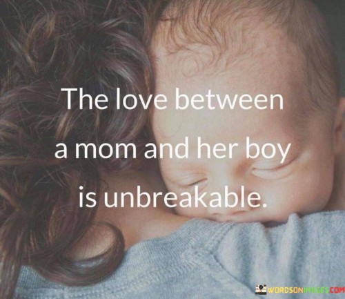 The quote "The love between a mom and her boy is unbreakable" encapsulates the deep and unshakeable bond that exists between a mother and her son. It portrays a love that is enduring, resilient, and unwavering. This quote recognizes the unique connection shared between a mother and her son, characterized by a profound sense of care, protection, and emotional support. It signifies a love that transcends any challenges or obstacles that may arise. The love between a mother and her son is built upon a foundation of nurturing, guidance, and unconditional acceptance. It represents a bond that is formed from the moment of birth and grows stronger with each passing day. This quote highlights the strength and durability of the relationship, emphasizing that nothing can sever the deep-rooted love that exists between a mother and her son. It serves as a reminder of the powerful and unbreakable connection that exists within the mother-son relationship, a love that remains steadfast and enduring throughout their lives.