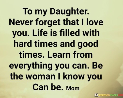 The quote "To my daughter, never forget that I love you. Life is filled with hard times and good times. Learn from everything, and be the woman I know you can be" encapsulates a profound message from a parent to their daughter, encompassing love, resilience, personal growth, and empowerment. It serves as a heartfelt reminder of the unwavering and unconditional love the parent has for their daughter, assuring her that this love will always be a constant presence in her life.

The quote acknowledges the realities of life, with its mixture of challenging and joyous moments. By acknowledging the existence of both hard times and good times, the parent imparts the wisdom that life is a journey of ups and downs. It encourages the daughter to approach every experience with an open mind, recognizing that there is an opportunity for growth and learning in every situation.
The parent's guidance encourages the daughter to learn from everything she encounters. This empowers her to embrace challenges, setbacks, and even failures as opportunities for personal development and self-discovery. By emphasizing the importance of learning, the quote instills in the daughter a mindset of resilience and curiosity, allowing her to evolve and thrive in the face of adversity.

Above all, the quote expresses the parent's unwavering belief in the daughter's potential. The parent sees her as capable of becoming an extraordinary woman and instills that confidence in her. It serves as a call to action for the daughter to embrace her unique qualities, talents, and strengths, encouraging her to cultivate her own path and make her mark on the world.
In summary, this quote encompasses the fundamental elements of love, resilience, personal growth, and empowerment. It reminds the daughter of the everlasting love her parent holds for her, encourages her to embrace both the challenges and joys of life, emphasizes the importance of continuous learning, and inspires her to become the remarkable woman she is destined to be. It is a message that carries deep meaning and serves as a guiding light, reminding the daughter of her worth, potential, and the love that will always be there for her.