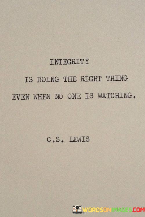 The quote defines integrity as an unwavering commitment to ethical behavior. "Doing the right thing" signifies moral values. "Even when no one is watching" emphasizes consistency. It conveys the idea that true integrity lies in maintaining one's principles and values regardless of external influences or scrutiny.

The quote underscores the importance of personal ethics. It highlights the strength of character to act in accordance with one's values, even in situations where there is no external accountability. "No one is watching" signifies a test of one's true character, where integrity is a matter of personal commitment.

In essence, the quote speaks to the moral compass that guides an individual's actions. It emphasizes that integrity is not merely about appearing virtuous in public but about adhering to one's principles in all circumstances. The quote reflects the idea that true integrity is an inner commitment to ethical behavior, regardless of external factors.