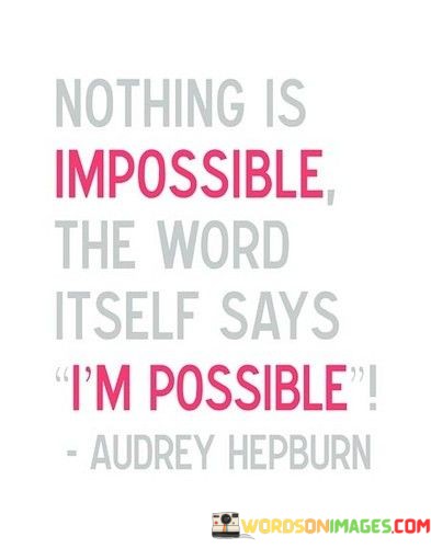 The quote encourages a positive perspective on challenges. "Nothing is impossible" reflects a can-do attitude. "I am possible" highlights the potential within the word "impossible." The quote conveys the idea that with determination and belief in oneself, even the most daunting tasks become achievable.

The quote underscores the power of mindset. It emphasizes that the word "impossible" can be reframed as "I am possible," emphasizing the importance of self-belief and a positive outlook. It encourages individuals to approach difficulties with confidence and a sense of possibility.

In essence, the quote speaks to the transformative power of mindset and belief in oneself. It conveys the idea that what may seem insurmountable can become attainable with the right attitude and determination. The quote serves as a reminder that the limits we perceive are often self-imposed, and by changing our mindset, we can unlock our potential.