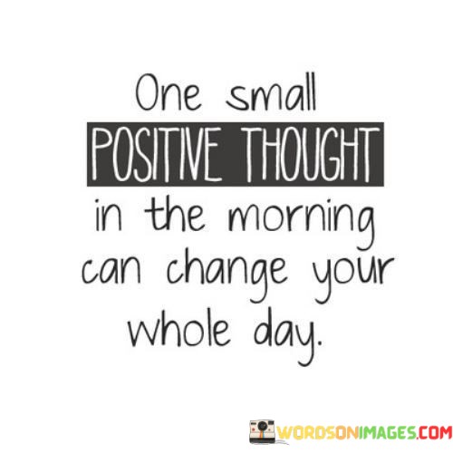 The quote emphasizes the influence of a positive mindset. "One small positive thought" highlights the significance of a constructive attitude. "In the morning" signifies the start of the day. The quote suggests that beginning the day with optimism can have a profound impact on one's overall outlook and experiences.

The quote underscores the power of thought in shaping our reality. It conveys the idea that our mental state in the morning can set the tone for the entire day. "Change your whole day" signifies the transformative potential of positivity, showing how it can lead to better decision-making and a more fulfilling day.

In essence, the quote speaks to the importance of cultivating a positive mindset. It reflects the notion that our thoughts have the ability to shape our experiences and interactions throughout the day. The quote encourages individuals to start each day with a hopeful perspective, emphasizing the ripple effect of positivity on one's well-being and interactions with others.