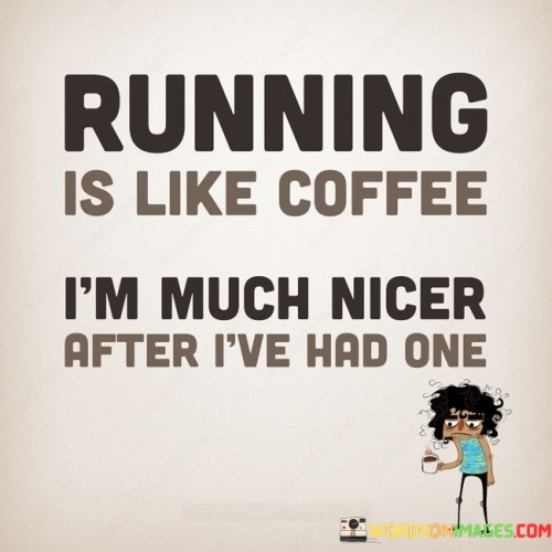 The quote draws a humorous parallel between running and coffee. "Running is like coffee" signifies their shared impact. "Nicer after I've had one" implies a mood improvement. The quote humorously suggests that, like a cup of coffee, running can boost one's mood and make them more pleasant to be around.

The quote underscores the mood-enhancing effects of physical activity. It highlights the idea that exercise, in this case, running, can have a positive impact on one's disposition. "Nicer after I've had one" reflects the emotional benefits of a run, which can include stress relief and an uplifted mood.

In essence, the quote humorously likens the mood-altering effects of running to that of a cup of coffee. It conveys the idea that physical activity, like caffeine, can have a positive impact on one's emotional state, making them feel more pleasant and approachable after a good run.