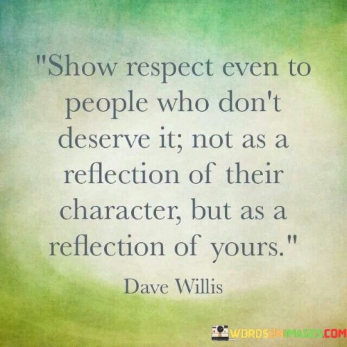 The quote underscores the importance of demonstrating respect, even in challenging circumstances. "Show respect" signifies a gesture of courtesy. "Even to people who don't deserve it" emphasizes the idea that respect is not solely earned. The quote suggests that offering respect is a reflection of one's own character rather than a judgment of others.

The quote highlights the role of respect in defining one's character. It conveys the idea that showing respect, even when it might not be reciprocated, is a testament to one's own values and principles. "Reflection of yours" implies that the act of showing respect speaks to an individual's integrity and moral compass.

In essence, the quote speaks to the virtue of being respectful unconditionally. It emphasizes that respect is not contingent upon the worthiness of others but is an intrinsic value that reflects positively on one's own character. The quote underscores the idea that how we treat others is a reflection of who we are as individuals, emphasizing the importance of upholding respect as a personal virtue.