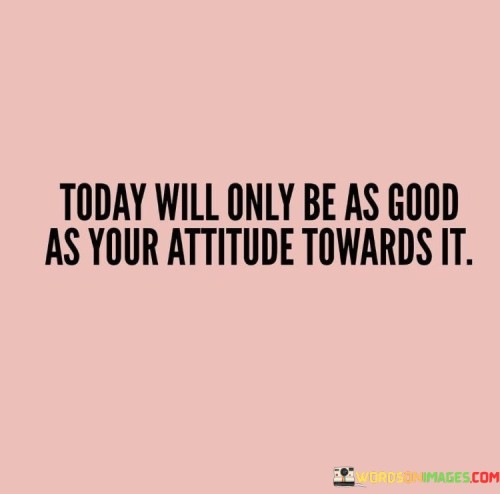 Today-Will-Only-Be-As-Good-As-Your-Attitude-Quotes.jpeg