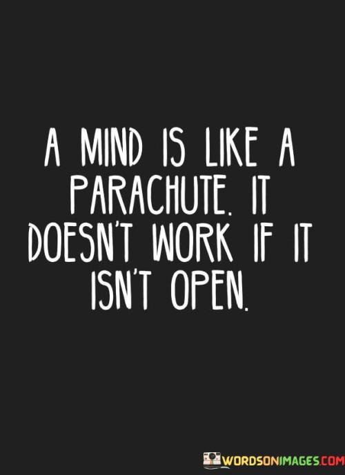 The quote, "A mind is like a parachute. It doesn't work if it isn't open," conveys a powerful analogy between the functionality of a parachute and the capacity of the human mind. It emphasizes the critical importance of open-mindedness in intellectual growth, learning, and decision-making. Just as a closed parachute cannot serve its purpose of providing a safe landing, a closed mind hinders our ability to explore new ideas, understand diverse perspectives, and adapt to changing circumstances. The quote encourages us to embrace curiosity, receptivity, and a willingness to challenge our preconceptions, as it is through an open mind that we can truly harness the full potential of our intellect and experience the richness of life. At its core, the quote underscores the essence of open-mindedness in expanding our horizons. A closed mind is one that is resistant to new information or alternative viewpoints, limiting our ability to gain new knowledge and insights. In contrast, an open mind welcomes new ideas and experiences, allowing us to continuously learn and grow. Moreover, the quote speaks to the idea that open-mindedness is a prerequisite for effective decision-making and problem-solving. When we are open to considering multiple perspectives and possibilities, we can make more informed and well-rounded choices. An open mind enables us to adapt to changing circumstances, embrace innovation, and navigate the complexities of life with greater ease and agility. 
Furthermore, the quote encourages us to be receptive to feedback and constructive criticism. An open mind allows us to acknowledge our weaknesses, learn from our mistakes, and engage in continuous self-improvement. In conclusion, the quote "A mind is like a parachute. It doesn't work if it isn't open" serves as a powerful reminder of the significance of open-mindedness in intellectual growth, learning, and decision-making. By embracing curiosity, receptivity, and a willingness to challenge our preconceptions, we can expand our horizons, make better-informed choices, and adapt to the dynamic nature of life. An open mind is the key to unlocking the full potential of our intellect and experiencing the richness of diverse ideas and experiences. Like a parachute, an open mind allows us to navigate the unpredictable journey of life with grace, resilience, and a spirit of exploration, enabling us to soar to new heights and embrace the fullness of the human experience.