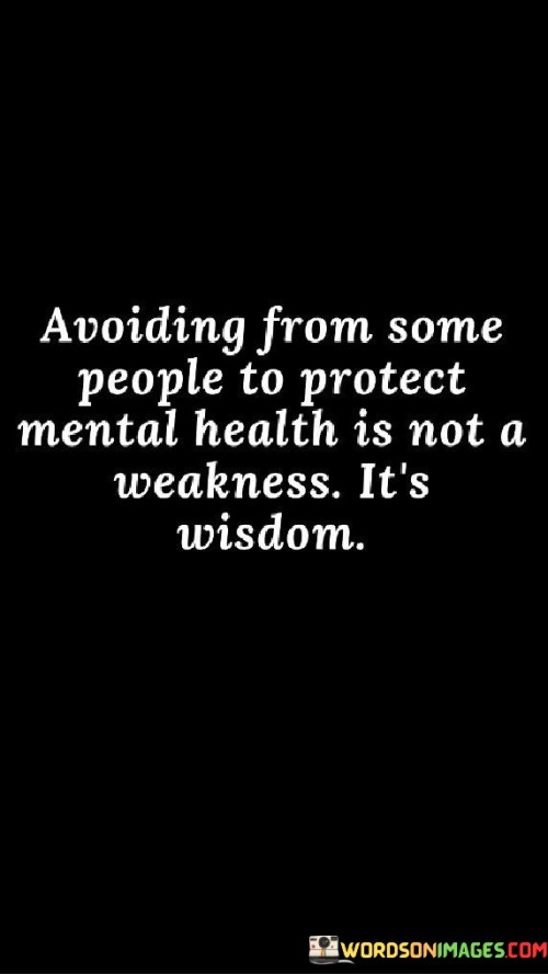 The quote, "Avoiding some people to protect mental health is not a weakness. It's wisdom," offers a powerful perspective on the importance of setting boundaries and prioritizing mental well-being in our relationships. It emphasizes that choosing to distance ourselves from certain individuals for the sake of preserving our mental health is not a sign of weakness, but rather a display of wisdom and self-care. The quote acknowledges that not all relationships are beneficial or nurturing, and sometimes, it is essential to step back from toxic or draining interactions to maintain emotional balance and inner peace. By recognizing the value of mental health and making deliberate choices to protect it, we empower ourselves to cultivate healthier and more fulfilling connections with others while safeguarding our own emotional well-being. At its core, the quote highlights the significance of mental health as a fundamental aspect of overall well-being. It reminds us that mental and emotional wellness are essential components of leading a fulfilling and meaningful life. By acknowledging the impact of toxic or negative relationships on our mental health, we are empowered to take proactive steps to protect ourselves from potential harm. Moreover, the quote speaks to the importance of setting boundaries and prioritizing self-care. It recognizes that choosing to distance ourselves from certain individuals is not an act of selfishness but an act of self-preservation. It reflects the understanding that we have the right and responsibility to create a positive and nurturing environment for our mental health. Furthermore, the quote underscores the wisdom in recognizing that not all relationships serve our growth and well-being. Sometimes, distancing ourselves from certain people allows us to create space for healthier connections and more meaningful relationships. It enables us to focus on those who uplift and support us, fostering an environment that encourages personal growth and emotional resilience. In conclusion, the quote "Avoiding some people to protect mental health is not a weakness. It's wisdom" emphasizes the importance of prioritizing mental well-being and setting boundaries in our relationships. It empowers us to make deliberate choices to distance ourselves from toxic or draining interactions for the sake of preserving our emotional balance and inner peace. By recognizing the value of mental health and prioritizing self-care, we demonstrate wisdom and strength in creating a positive and nurturing environment for our emotional well-being. This quote serves as a timeless reminder of the importance of valuing ourselves and making choices that promote a healthier and more fulfilling life journey.