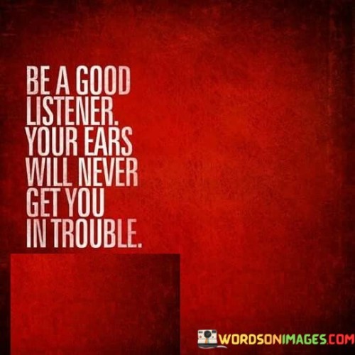 The quote emphasizes the value of attentive listening. "Be a good listener" underscores the importance of actively engaging in conversations. "Your ears will never get you in trouble" suggests that by listening more and speaking less, one can avoid the potential pitfalls of saying the wrong things or causing misunderstandings.

The quote underscores the significance of effective communication. It highlights that listening is a key component of effective communication. "Ears will never get you in trouble" implies that listening attentively can prevent miscommunications or conflicts that may arise from hasty or ill-considered speech.

In essence, the quote speaks to the importance of being a thoughtful and considerate communicator. It conveys the idea that by prioritizing listening and understanding others, individuals can foster better relationships and avoid unnecessary conflicts, emphasizing the role of active listening in successful interpersonal interactions.