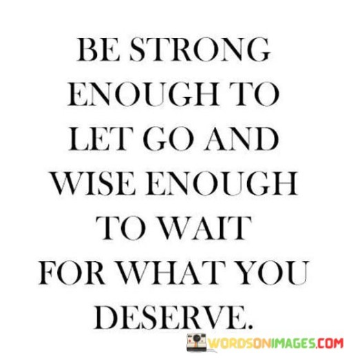 The quote, "Be strong enough to let go and wise enough to wait for what you deserve," encapsulates a profound lesson in self-empowerment, patience, and discernment in matters of the heart and personal growth. It emphasizes the importance of knowing when to release unhealthy attachments or situations that no longer serve us and to have the patience and wisdom to wait for what aligns with our true worth and values. The quote encourages us to embrace inner strength and resilience in detaching ourselves from negative influences, be it toxic relationships, unfulfilling opportunities, or self-limiting beliefs. Simultaneously, it advises us to cultivate wisdom and patience, recognizing that deserving and meaningful experiences may require time and discernment. By finding the delicate balance between letting go and waiting for what we truly deserve, we empower ourselves to create a life of authenticity, fulfillment, and emotional well-being. At its core, the quote highlights the power of inner strength and courage in letting go of what no longer serves our highest good. Often, we may find ourselves holding onto relationships or situations out of fear of change or discomfort, even when they are detrimental to our well-being. By summoning the strength to release these attachments, we liberate ourselves from emotional burdens and open up space for new and positive experiences to enter our lives. Moreover, the quote speaks to the importance of wisdom and discernment in matters of the heart and personal growth. It advises against settling for less than we deserve and encourages us to wait patiently for what aligns with our values and aspirations. In waiting for what we deserve, we demonstrate self-respect and an understanding of our inherent worth, recognizing that rushing into hasty decisions may lead to compromises that do not honor our authentic selves. Furthermore, the quote underscores the transformative power of self-awareness and self-love. By being strong enough to let go of what no longer serves us and wise enough to wait for what we deserve, we embark on a journey of self-discovery and growth. This process allows us to cultivate a deeper understanding of our desires, boundaries, and aspirations, leading to more fulfilling and authentic connections and experiences. In conclusion, the quote "Be strong enough to let go and wise enough to wait for what you deserve" imparts a profound lesson in self-empowerment, patience, and discernment. It encourages us to summon the strength to release negative influences from our lives, allowing space for growth and positive transformation. Simultaneously, it advises us to wait patiently for what aligns with our true worth and values, recognizing that authentic and meaningful experiences may require time and discernment. By finding the delicate balance between letting go and waiting, we foster a life of empowerment, self-respect, and emotional well-being, ultimately creating a path towards fulfillment, joy, and authenticity.