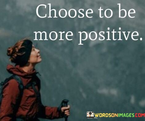 This concise quote carries a powerful message about personal attitude and mindset. "Choose" signifies the conscious decision one can make. "More positive" implies a shift toward optimism and constructive thinking. The quote encourages individuals to proactively adopt a brighter outlook on life.

The quote underscores the agency we have in shaping our perspectives. It highlights that positivity is not solely determined by external circumstances but is often a matter of personal choice. "Choose to be more positive" emphasizes the importance of consciously steering one's thoughts and emotions in a constructive direction.

In essence, the quote speaks to the transformative potential of adopting a positive mindset. It suggests that by making a deliberate choice to focus on the positive aspects of life, individuals can enhance their overall well-being, resilience, and ability to overcome challenges. The quote serves as a reminder of the power of our own decisions in shaping our experiences and outlook on life.
