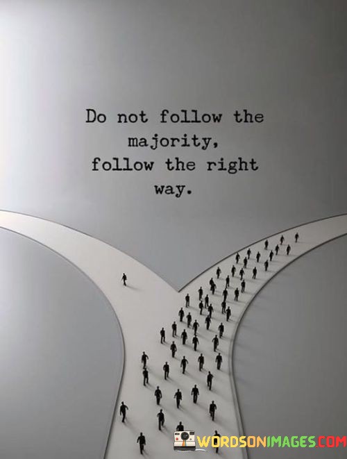 The quote, "Do not follow the majority, follow the right path," imparts a timeless wisdom about the importance of individual discernment and moral courage. It encourages us to resist the allure of conformity and the pressure to follow the crowd, instead urging us to uphold our values, principles, and conscience. The quote highlights that the right path may not always be the popular or mainstream choice, but it is the one that aligns with our inner truth and leads us towards ethical and virtuous actions. It serves as a reminder to trust our intuition and make choices based on what is morally just, even if it means standing apart from the majority. By adhering to the right path, we contribute to a more just and compassionate world, and in doing so, we become beacons of light, inspiring others to seek the higher ground of integrity and righteousness. At its core, the quote emphasizes the importance of individual moral agency and ethical decision-making. Following the majority without questioning their actions can lead to a herd mentality, where critical thinking and personal values are compromised. In contrast, the quote encourages us to listen to our conscience and make choices based on what we believe to be right and just, irrespective of popular opinion. Moreover, the quote speaks to the significance of moral courage in choosing the right path. Doing what is right may require us to take a stand against prevailing norms or challenge societal pressures, but it is through such acts of courage that positive change and progress are forged. By choosing the right path, we embody principles of integrity, empathy, and fairness, contributing to a more compassionate and equitable society. Furthermore, the quote underscores the idea that the right path is not always the easy path. It may demand resilience, sacrifice, and perseverance to stay true to our values and beliefs, especially in the face of opposition or criticism. However, it is through such challenges that our character is forged, and our actions carry a deeper sense of purpose and authenticity. In conclusion, the quote "Do not follow the majority, follow the right path" serves as a powerful reminder of the significance of individual moral discernment and ethical decision-making. By choosing to uphold our values and follow our conscience, we can resist the pull of conformity and contribute to positive change in our communities and the world. The quote inspires us to be courageous in our choices, knowing that adhering to the right path may require resilience and standing apart from the crowd. By embodying principles of integrity and righteousness, we become agents of positive transformation, inspiring others to seek the higher ground of ethical and compassionate actions. This quote serves as a timeless call to remain true to ourselves and to walk the path of righteousness, for it is through such actions that we can make a meaningful and enduring impact on the world around us.