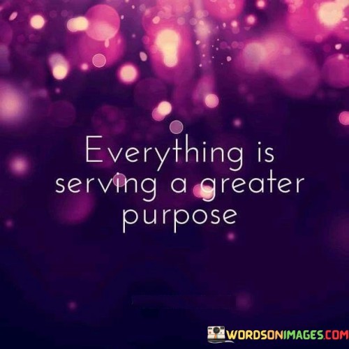 The quote, "Everything is serving a greater purpose," encapsulates a profound perspective on the interconnectedness and meaning of life's experiences. It suggests that every event, circumstance, and encounter, whether positive or negative, is part of a larger and more intricate tapestry of life, contributing to a higher purpose beyond our immediate understanding. The quote encourages us to view challenges as opportunities for growth, setbacks as stepping stones towards resilience, and moments of joy as reminders of the beauty of existence. It invites us to trust in the unfolding of life's journey and to find meaning and purpose in both the extraordinary and mundane aspects of our lives. This perspective fosters a sense of acceptance, gratitude, and resilience, empowering us to embrace life's complexities with grace and open-mindedness, knowing that each experience holds significance in the grander scheme of our personal growth and the greater cosmic order. At its core, the quote highlights the concept of divine or cosmic intelligence that orchestrates the events and experiences in our lives. While we may not always comprehend the reasons behind certain events or circumstances, the quote urges us to trust that they are all part of a larger plan, working in harmony to serve a greater purpose. This perspective instills a sense of meaning and significance in both the joys and challenges we encounter, providing solace during difficult times and enriching our moments of happiness. Moreover, the quote speaks to the idea of resilience and personal growth. When we embrace the belief that everything is serving a greater purpose, we are better able to navigate through life's adversities with a sense of optimism and determination. Rather than viewing setbacks as failures, we recognize them as opportunities for learning and inner strength. Furthermore, the quote encourages us to cultivate a deeper sense of gratitude and mindfulness in our daily lives. By acknowledging that everything has a purpose, we learn to appreciate the beauty and significance of even the simplest moments and experiences, finding joy in the ordinary and mundane. In conclusion, the quote "Everything is serving a greater purpose" offers a profound perspective on the interconnectedness and meaning of life's experiences. It invites us to trust in the unfolding of life's journey and to find meaning and purpose in both the challenges and joys we encounter. By embracing this perspective, we cultivate resilience, gratitude, and a sense of acceptance, enriching our lives and empowering us to approach every moment with a sense of purpose and wonder. This quote serves as a powerful reminder of the grand design of existence and the significance of each experience in shaping our personal growth and contributing to the greater cosmic order.